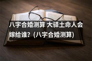 <h3>八字合婚测算 大驿土命人会嫁给谁？(八字合婚测算)