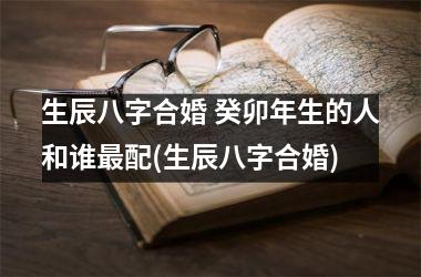 <h3>生辰八字合婚 癸卯年生的人和谁配(生辰八字合婚)