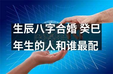 <h3>生辰八字合婚 癸巳年生的人和谁配