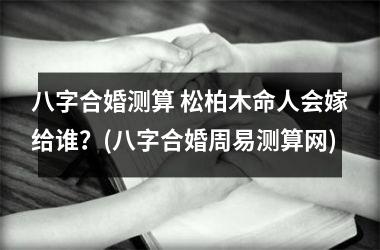 <h3>八字合婚测算 松柏木命人会嫁给谁？(八字合婚周易测算网)