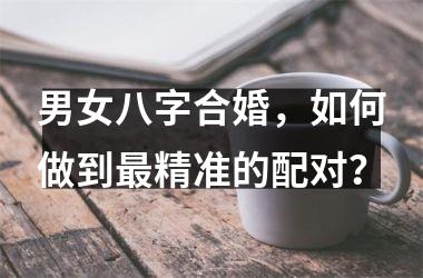 男女八字合婚，如何做到精准的配对？