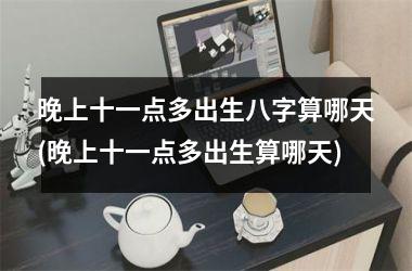 <h3>晚上十一点多出生八字算哪天(晚上十一点多出生算哪天)
