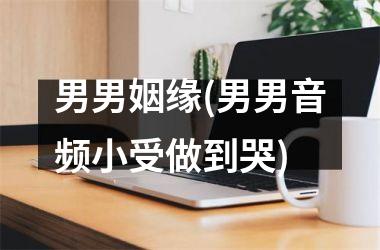 男男姻缘(男男音频小受做到哭)