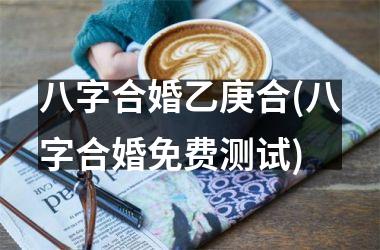 <h3>八字合婚乙庚合(八字合婚免费测试)