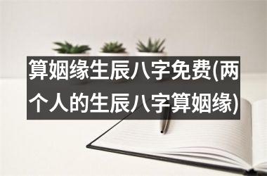 <h3>算姻缘生辰八字免费(两个人的生辰八字算姻缘)
