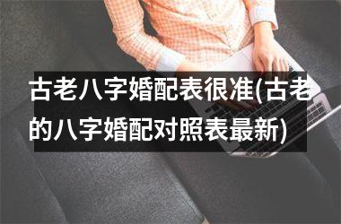 <h3>古老八字婚配表很准(古老的八字婚配对照表新)
