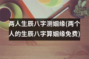 <h3>两人生辰八字测姻缘(两个人的生辰八字算姻缘免费)
