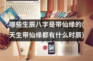 <h3>哪些生辰八字是带仙缘的(天生带仙缘都有什么时辰)