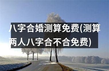 <h3>八字合婚测算免费(测算两人八字合不合免费)
