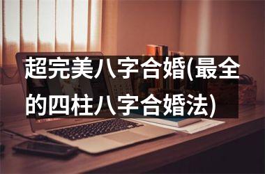 <h3>超完美八字合婚(最全的四柱八字合婚法)
