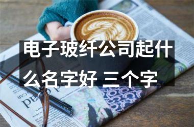 <h3>电子玻纤公司起什么名字好 三个字