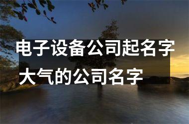 <h3>电子设备公司起名字 大气的公司名字