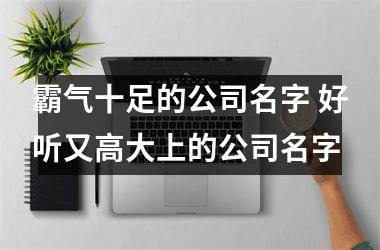 <h3>霸气十足的公司名字 好听又高大上的公司名字
