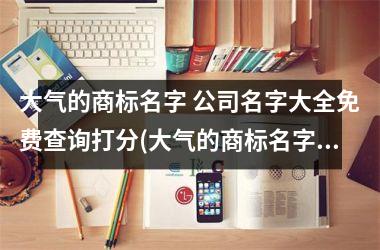 <h3>大气的商标名字 公司名字大全免费查询打分(大气的商标名字没有注册的)