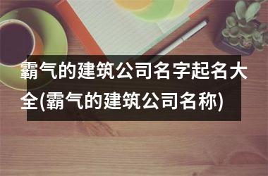 <h3>霸气的建筑公司名字起名大全(霸气的建筑公司名称)