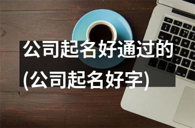 <h3>公司起名好通过的(公司起名好字)