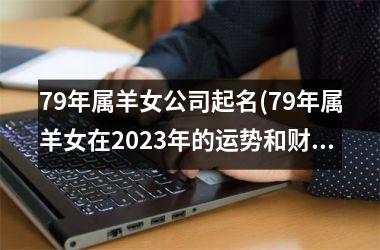<h3>79年属羊女公司起名(79年属羊女在2025年的运势和财运如何)