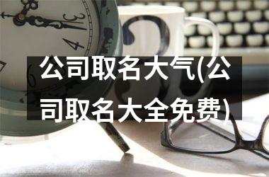 <h3>公司取名大气(公司取名大全免费)