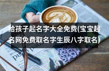 <h3>给孩子起名字大全免费(宝宝起名网免费取名字生辰八字取名)