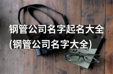 <h3>钢管公司名字起名大全(钢管公司名字大全)