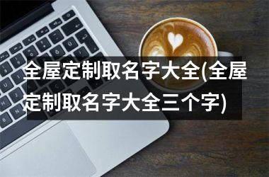 <h3>全屋定制取名字大全(全屋定制取名字大全三个字)