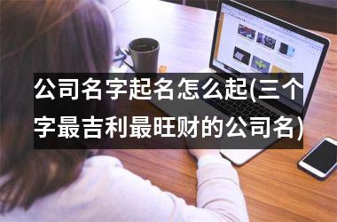 <h3>公司名字起名怎么起(三个字最吉利最旺财的公司名)
