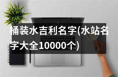 <h3>桶装水吉利名字(水站名字大全10000个)
