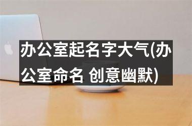 <h3>办公室起名字大气(办公室命名 创意幽默)
