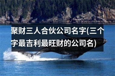 <h3>聚财三人合伙公司名字(三个字最吉利最旺财的公司名)