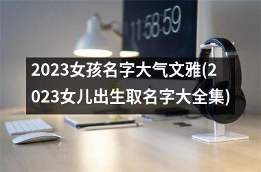 2023女孩名字大气文雅(2023女儿出生取名字大全集)