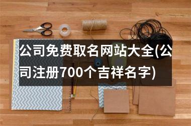 <h3>公司免费取名网站大全(公司注册700个吉祥名字)
