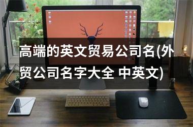 高端的英文贸易公司名(外贸公司名字大全 中英文)