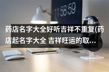 药店名字大全好听吉祥不重复(药店起名字大全 吉祥旺运的取名)