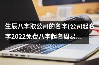 生辰八字取公司的名字(公司起名字2025免费八字起名周易)