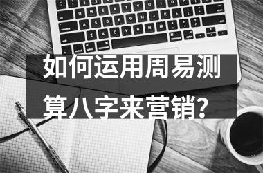 <h3>如何运用周易测算八字来营销？