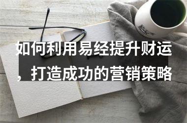 如何利用易经提升财运，打造成功的营销策略
