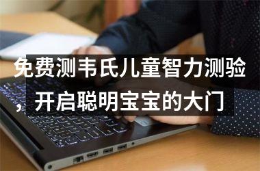 <h3>免费测韦氏儿童智力测验，开启聪明宝宝的大门
