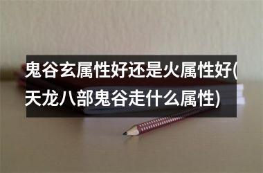 鬼谷玄属性好还是火属性好(天龙八部鬼谷走什么属性)