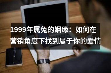 <h3>1999年属兔的姻缘：如何在营销角度下找到属于你的爱情