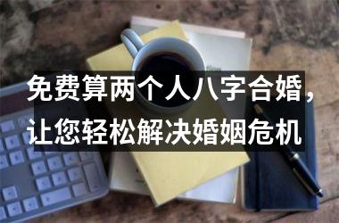 免费算两个人八字合婚，让您轻松解决婚姻危机
