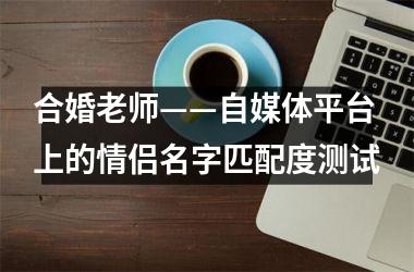 <h3>合婚老师——自媒体平台上的情侣名字匹配度测试