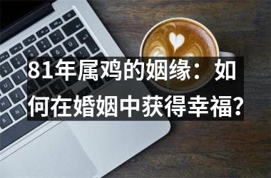 <h3>81年属鸡的姻缘：如何在婚姻中获得幸福？