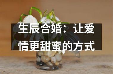 <h3>生辰合婚：让爱情更甜蜜的方式