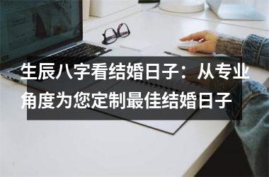 <h3>生辰八字看结婚日子：从专业角度为您定制佳结婚日子