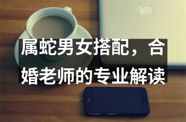属蛇男女搭配，合婚老师的专业解读