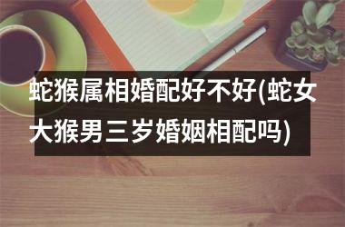<h3>蛇猴属相婚配好不好(蛇女大猴男三岁婚姻相配吗)