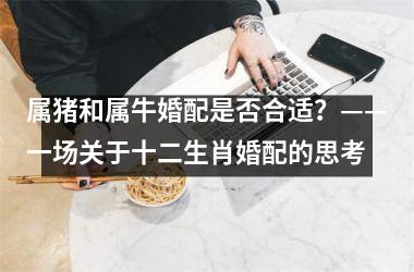 <h3>属猪和属牛婚配是否合适？——一场关于十二生肖婚配的思考