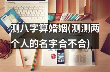 <h3>测八字算婚姻(测测两个人的名字合不合)