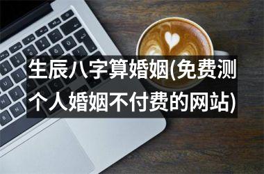 <h3>生辰八字算婚姻(免费测个人婚姻不付费的网站)