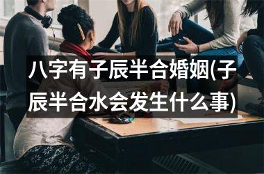 <h3>八字有子辰半合婚姻(子辰半合水会发生什么事)